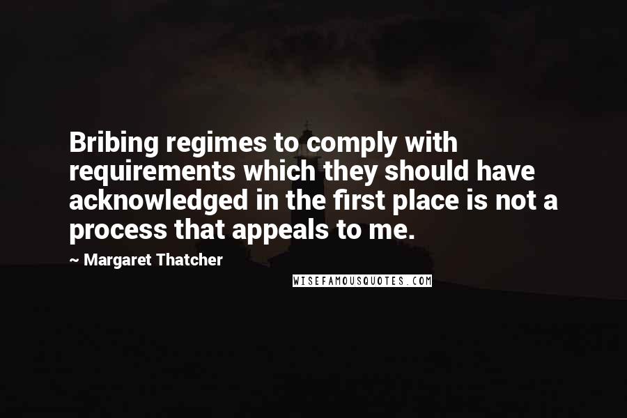 Margaret Thatcher Quotes: Bribing regimes to comply with requirements which they should have acknowledged in the first place is not a process that appeals to me.