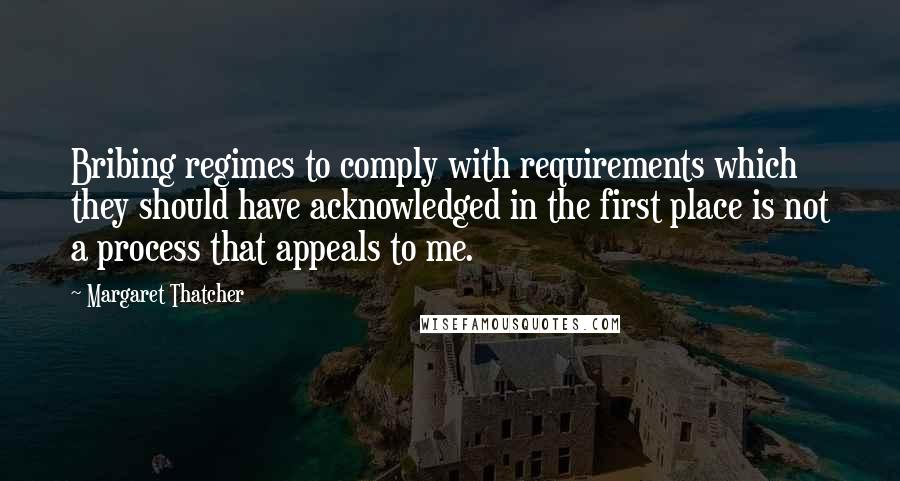 Margaret Thatcher Quotes: Bribing regimes to comply with requirements which they should have acknowledged in the first place is not a process that appeals to me.