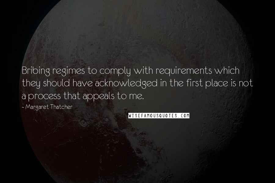 Margaret Thatcher Quotes: Bribing regimes to comply with requirements which they should have acknowledged in the first place is not a process that appeals to me.