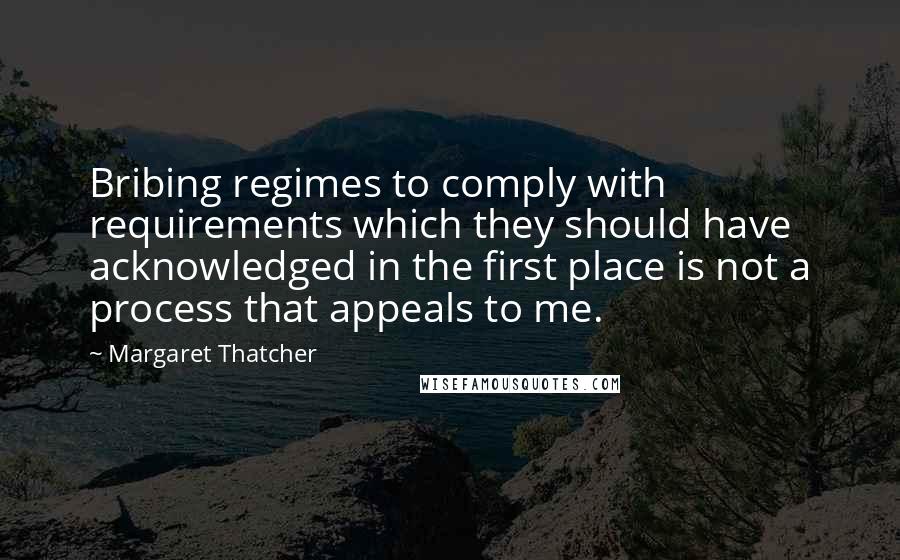 Margaret Thatcher Quotes: Bribing regimes to comply with requirements which they should have acknowledged in the first place is not a process that appeals to me.