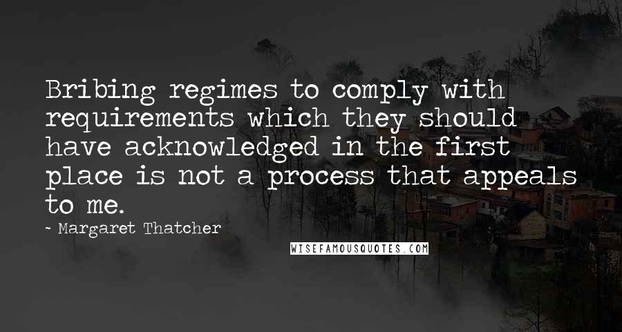 Margaret Thatcher Quotes: Bribing regimes to comply with requirements which they should have acknowledged in the first place is not a process that appeals to me.