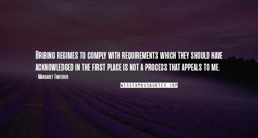 Margaret Thatcher Quotes: Bribing regimes to comply with requirements which they should have acknowledged in the first place is not a process that appeals to me.
