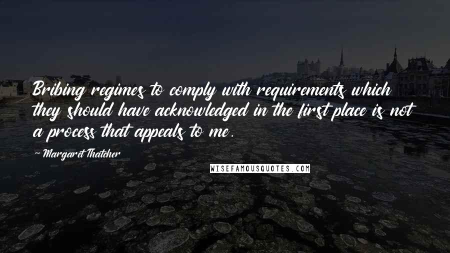 Margaret Thatcher Quotes: Bribing regimes to comply with requirements which they should have acknowledged in the first place is not a process that appeals to me.