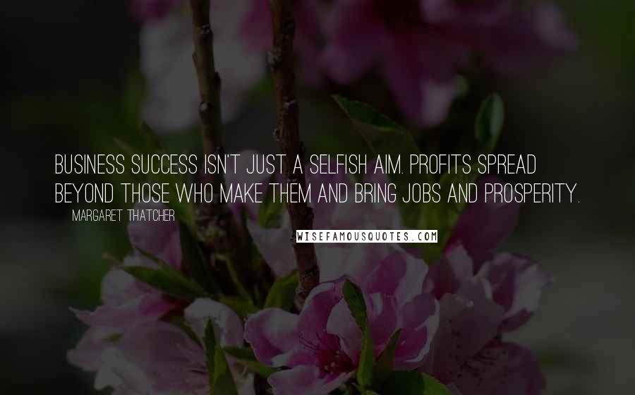 Margaret Thatcher Quotes: Business success isn't just a selfish aim. Profits spread beyond those who make them and bring jobs and prosperity.
