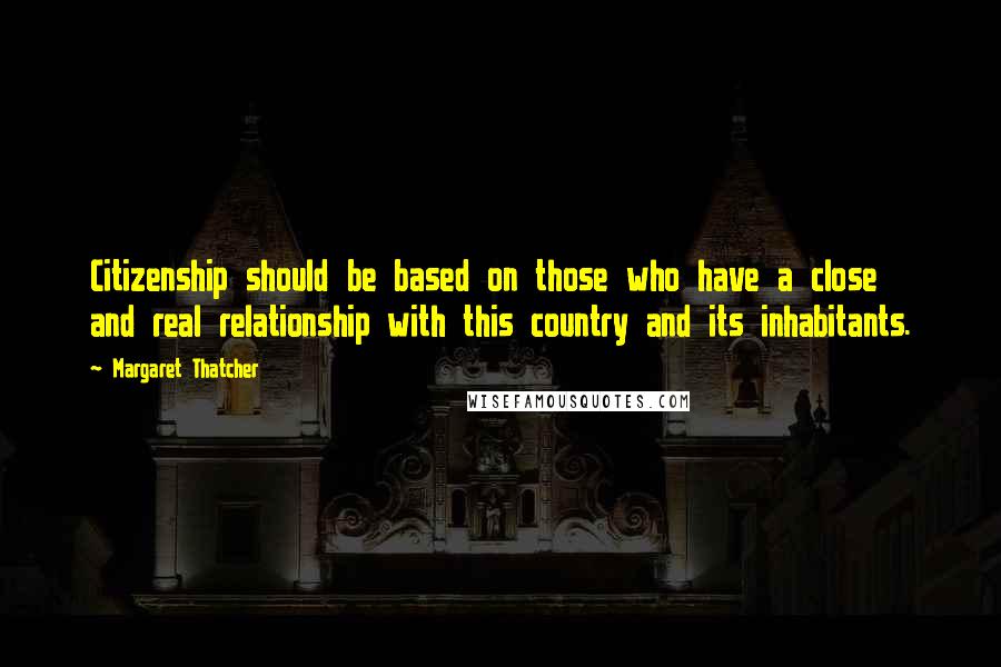 Margaret Thatcher Quotes: Citizenship should be based on those who have a close and real relationship with this country and its inhabitants.