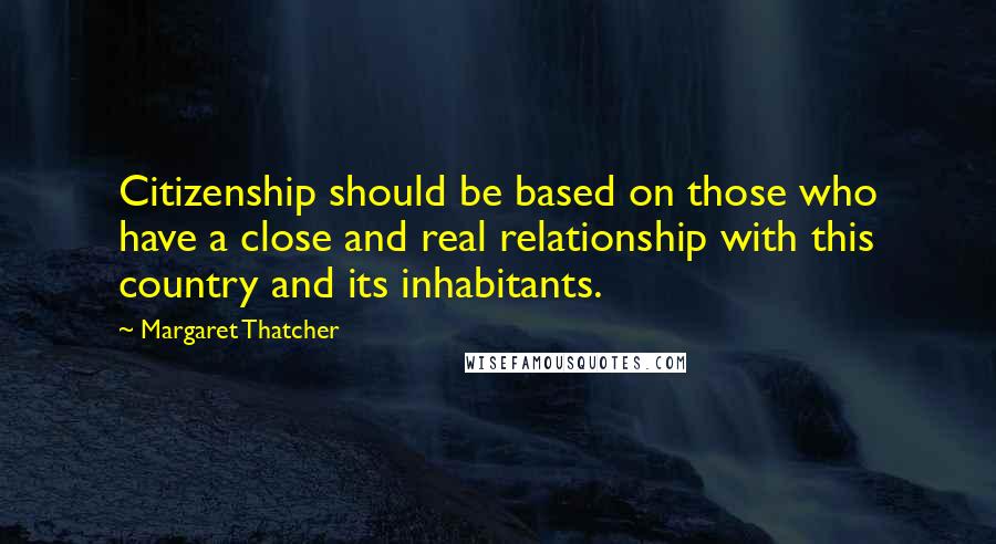 Margaret Thatcher Quotes: Citizenship should be based on those who have a close and real relationship with this country and its inhabitants.