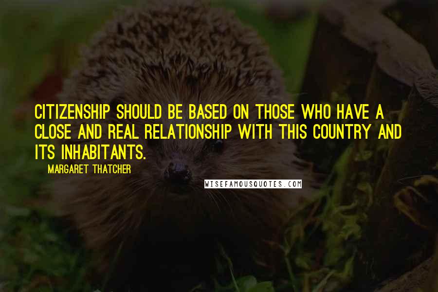 Margaret Thatcher Quotes: Citizenship should be based on those who have a close and real relationship with this country and its inhabitants.