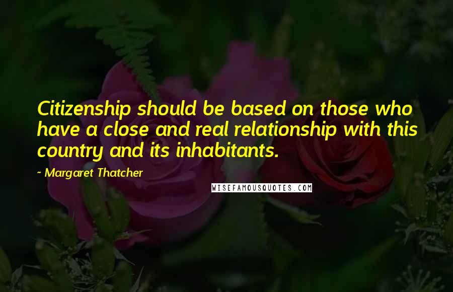 Margaret Thatcher Quotes: Citizenship should be based on those who have a close and real relationship with this country and its inhabitants.
