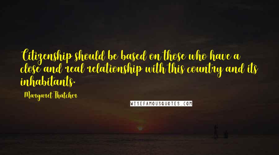 Margaret Thatcher Quotes: Citizenship should be based on those who have a close and real relationship with this country and its inhabitants.