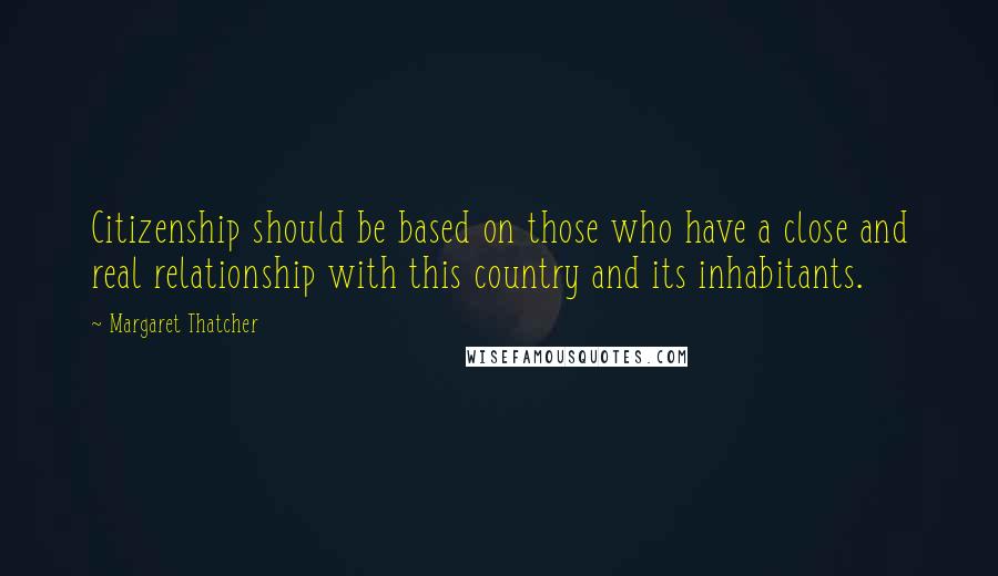 Margaret Thatcher Quotes: Citizenship should be based on those who have a close and real relationship with this country and its inhabitants.