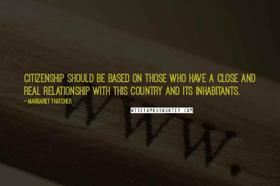 Margaret Thatcher Quotes: Citizenship should be based on those who have a close and real relationship with this country and its inhabitants.