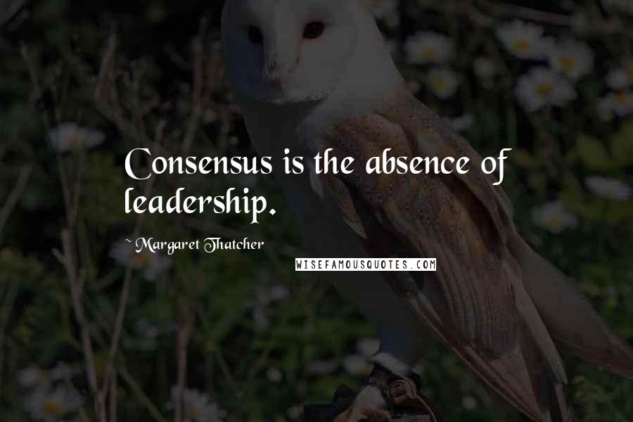 Margaret Thatcher Quotes: Consensus is the absence of leadership.