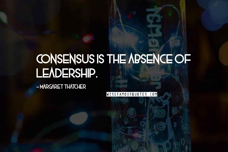 Margaret Thatcher Quotes: Consensus is the absence of leadership.