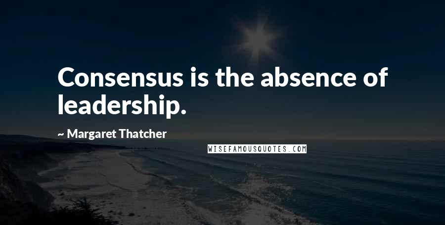 Margaret Thatcher Quotes: Consensus is the absence of leadership.