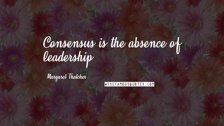 Margaret Thatcher Quotes: Consensus is the absence of leadership.