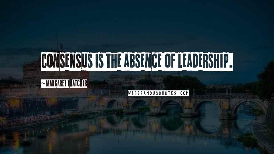 Margaret Thatcher Quotes: Consensus is the absence of leadership.