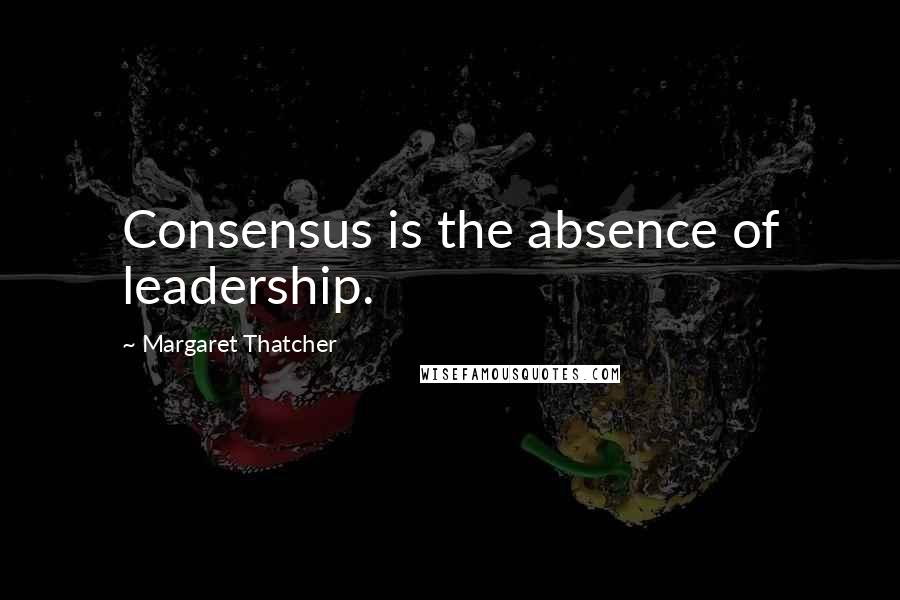 Margaret Thatcher Quotes: Consensus is the absence of leadership.