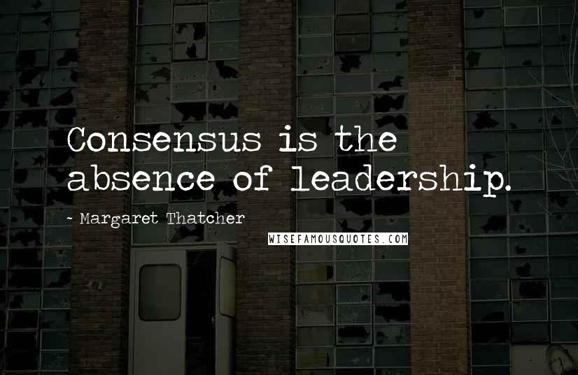 Margaret Thatcher Quotes: Consensus is the absence of leadership.