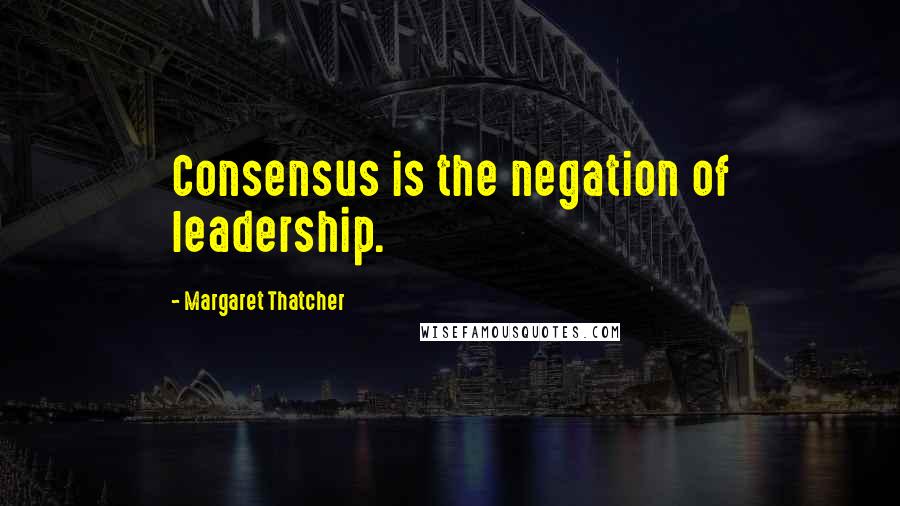 Margaret Thatcher Quotes: Consensus is the negation of leadership.
