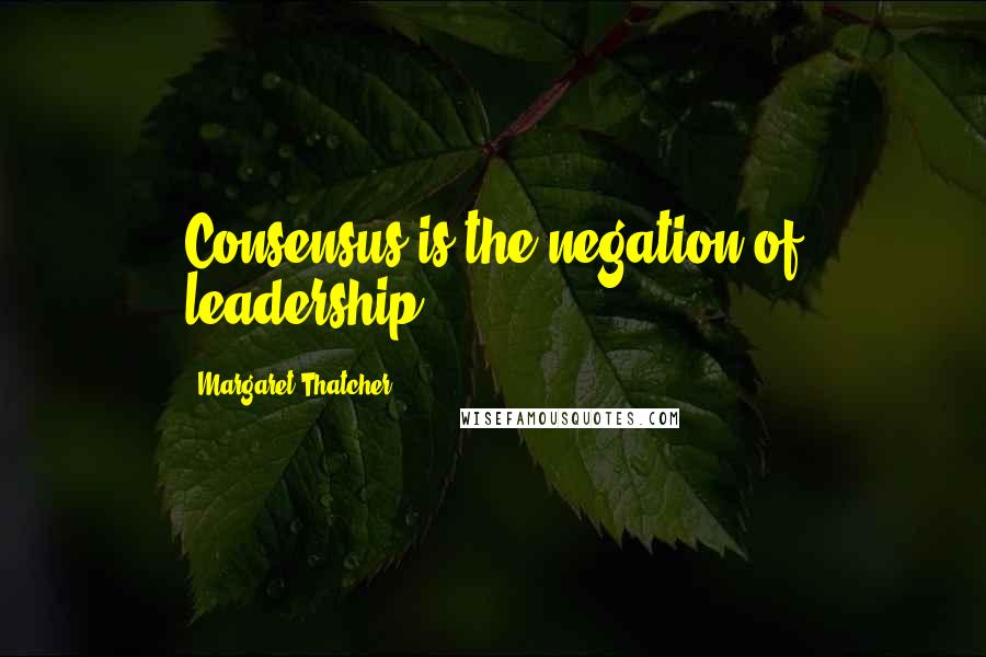 Margaret Thatcher Quotes: Consensus is the negation of leadership.