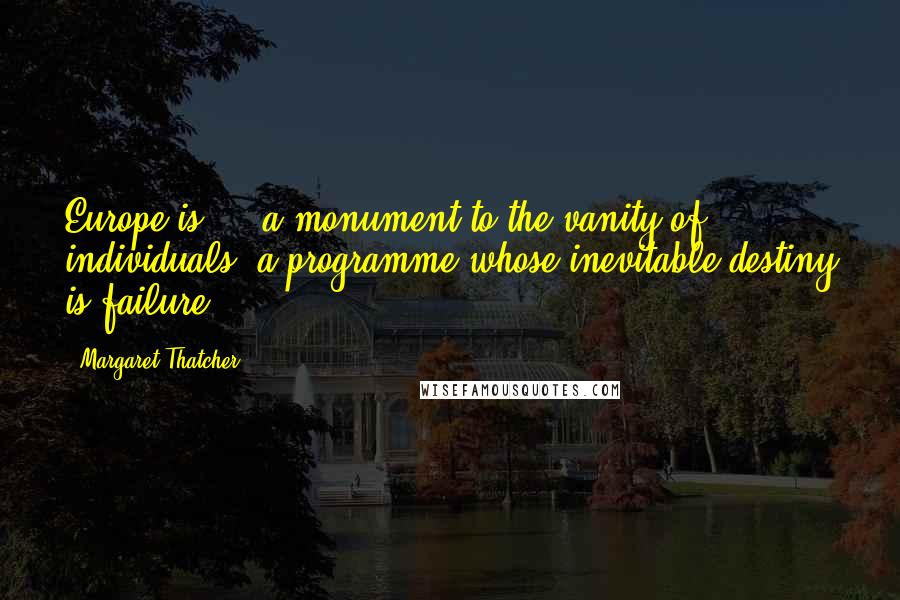 Margaret Thatcher Quotes: Europe is ... a monument to the vanity of individuals, a programme whose inevitable destiny is failure.