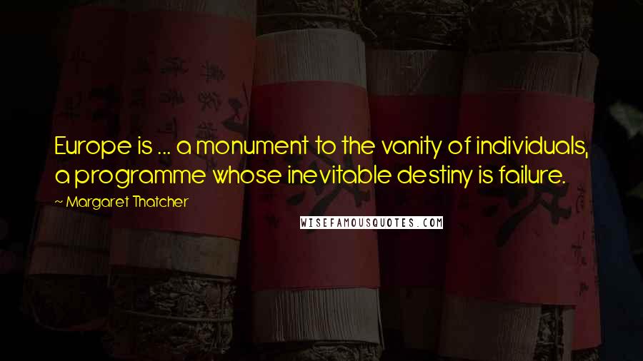 Margaret Thatcher Quotes: Europe is ... a monument to the vanity of individuals, a programme whose inevitable destiny is failure.