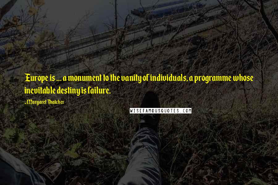 Margaret Thatcher Quotes: Europe is ... a monument to the vanity of individuals, a programme whose inevitable destiny is failure.