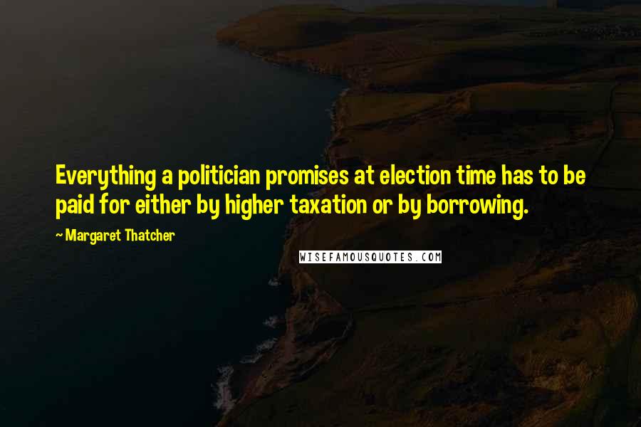 Margaret Thatcher Quotes: Everything a politician promises at election time has to be paid for either by higher taxation or by borrowing.