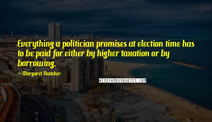 Margaret Thatcher Quotes: Everything a politician promises at election time has to be paid for either by higher taxation or by borrowing.