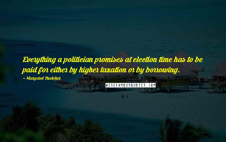 Margaret Thatcher Quotes: Everything a politician promises at election time has to be paid for either by higher taxation or by borrowing.