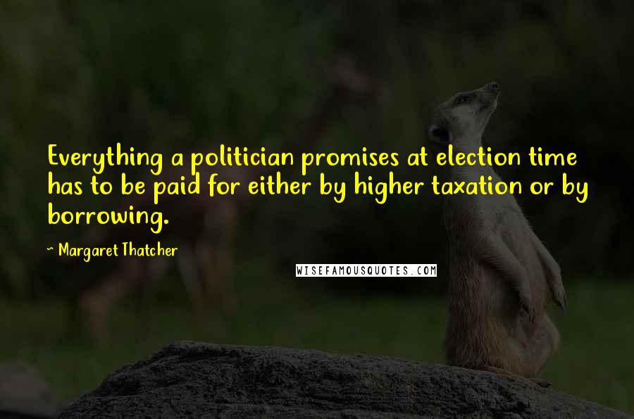 Margaret Thatcher Quotes: Everything a politician promises at election time has to be paid for either by higher taxation or by borrowing.