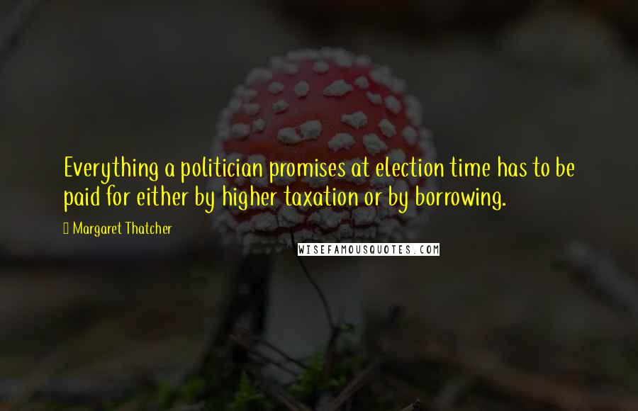 Margaret Thatcher Quotes: Everything a politician promises at election time has to be paid for either by higher taxation or by borrowing.