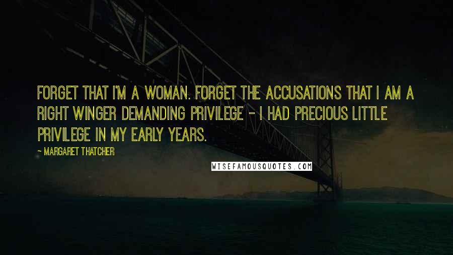 Margaret Thatcher Quotes: Forget that I'm a woman. Forget the accusations that I am a Right Winger demanding privilege - I had precious little privilege in my early years.