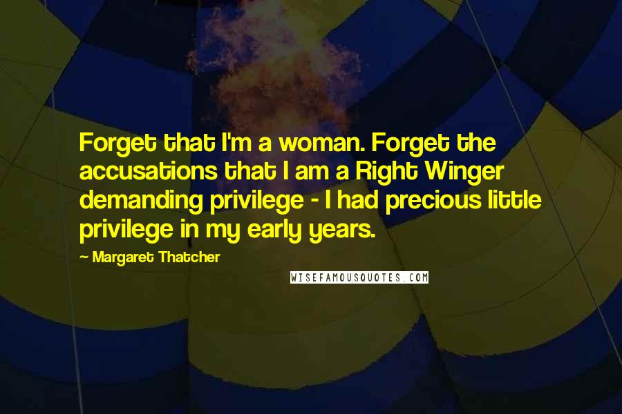 Margaret Thatcher Quotes: Forget that I'm a woman. Forget the accusations that I am a Right Winger demanding privilege - I had precious little privilege in my early years.