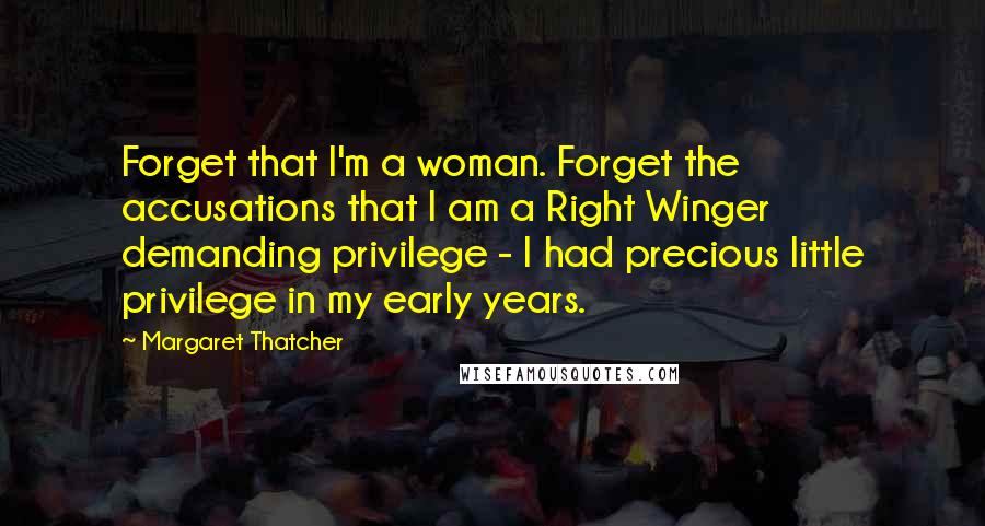 Margaret Thatcher Quotes: Forget that I'm a woman. Forget the accusations that I am a Right Winger demanding privilege - I had precious little privilege in my early years.