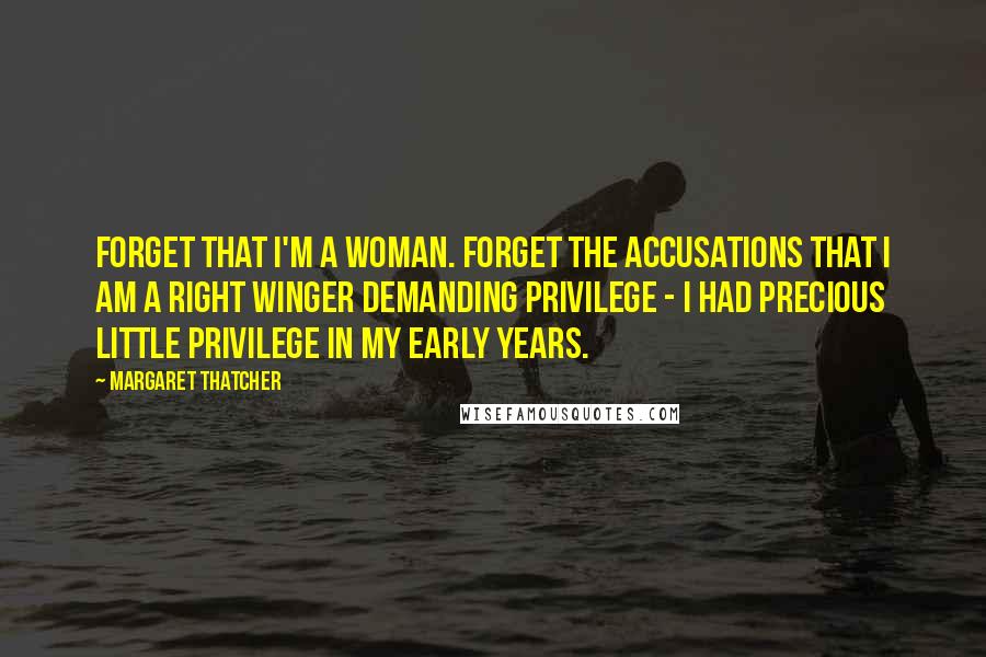 Margaret Thatcher Quotes: Forget that I'm a woman. Forget the accusations that I am a Right Winger demanding privilege - I had precious little privilege in my early years.