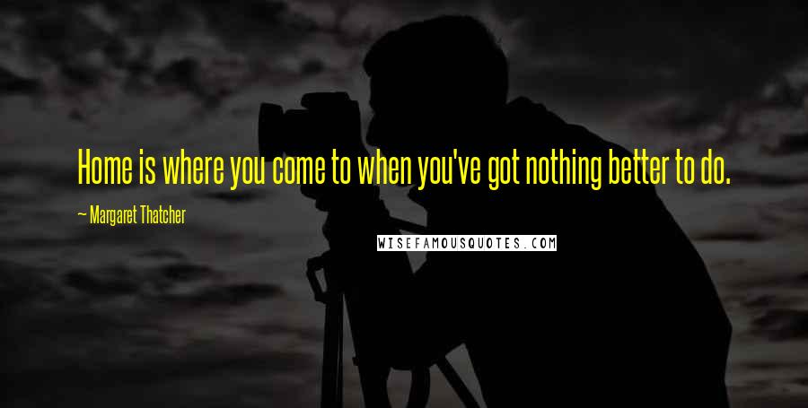 Margaret Thatcher Quotes: Home is where you come to when you've got nothing better to do.