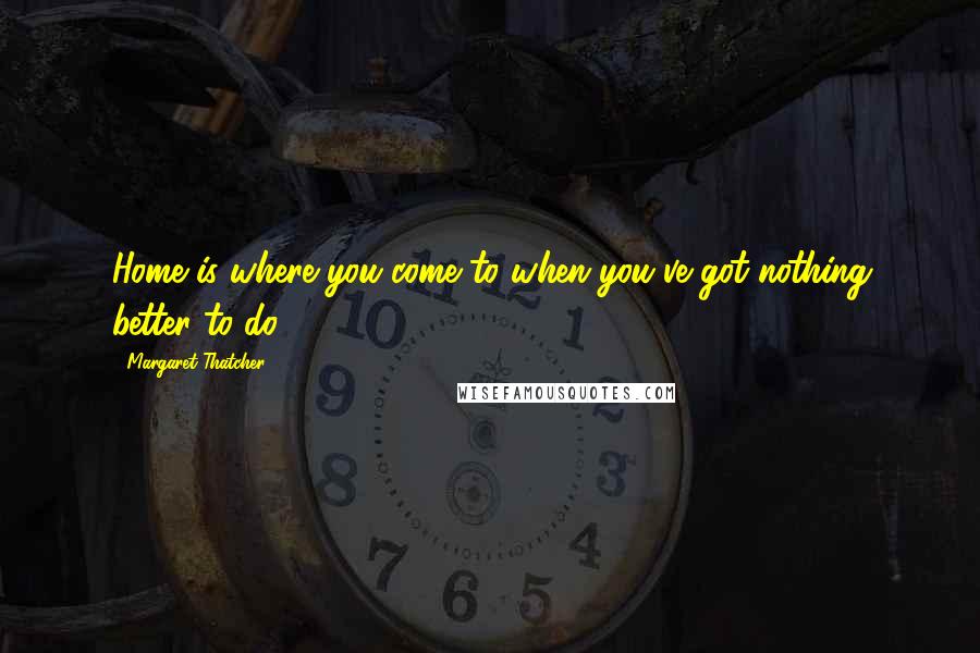 Margaret Thatcher Quotes: Home is where you come to when you've got nothing better to do.