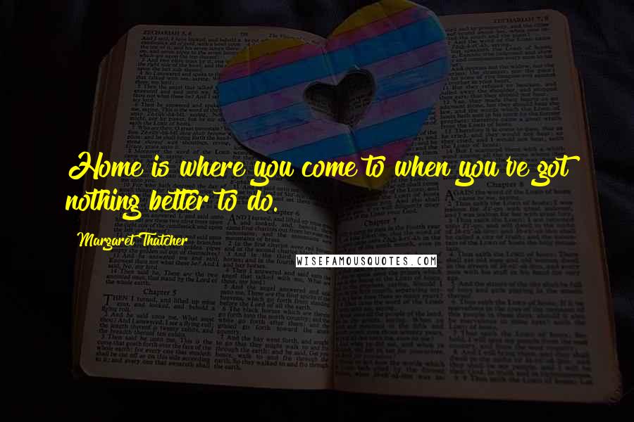 Margaret Thatcher Quotes: Home is where you come to when you've got nothing better to do.