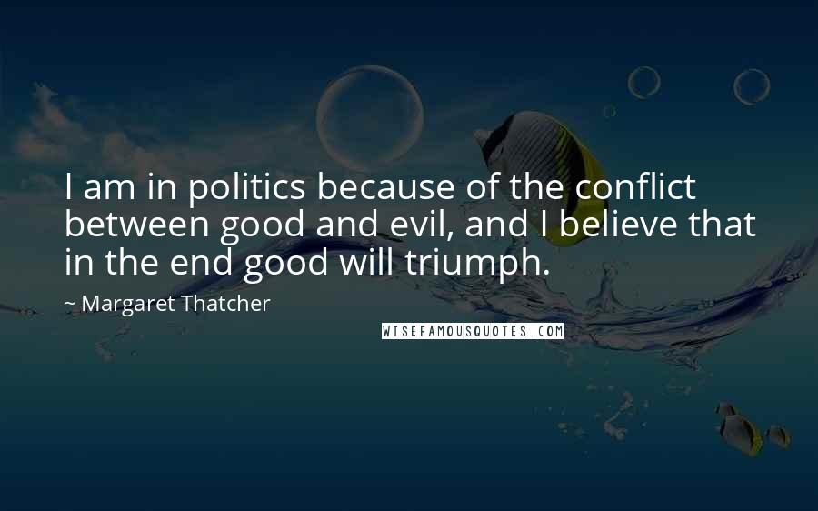 Margaret Thatcher Quotes: I am in politics because of the conflict between good and evil, and I believe that in the end good will triumph.