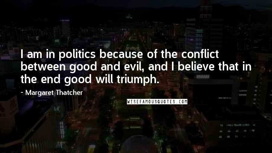 Margaret Thatcher Quotes: I am in politics because of the conflict between good and evil, and I believe that in the end good will triumph.