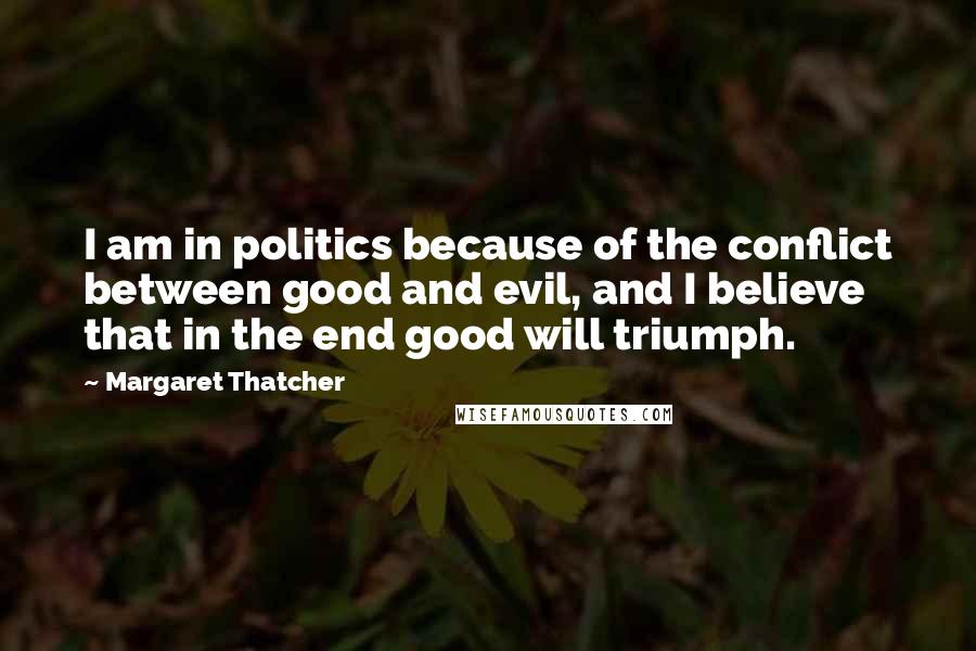 Margaret Thatcher Quotes: I am in politics because of the conflict between good and evil, and I believe that in the end good will triumph.