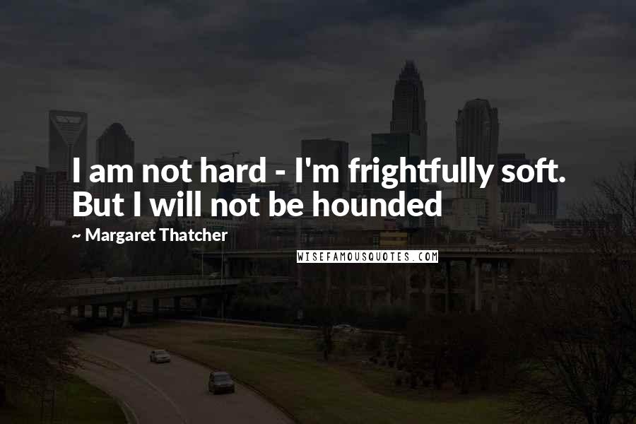 Margaret Thatcher Quotes: I am not hard - I'm frightfully soft. But I will not be hounded