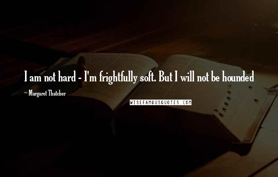 Margaret Thatcher Quotes: I am not hard - I'm frightfully soft. But I will not be hounded