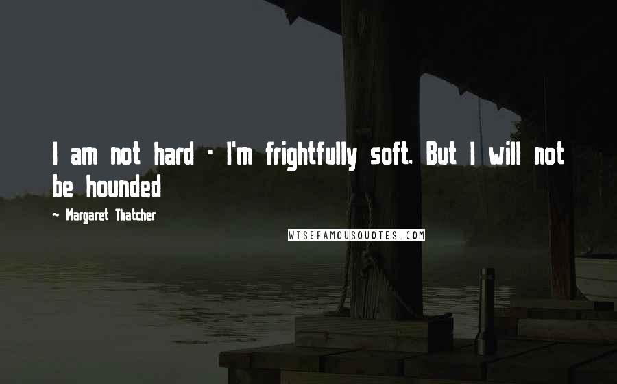 Margaret Thatcher Quotes: I am not hard - I'm frightfully soft. But I will not be hounded