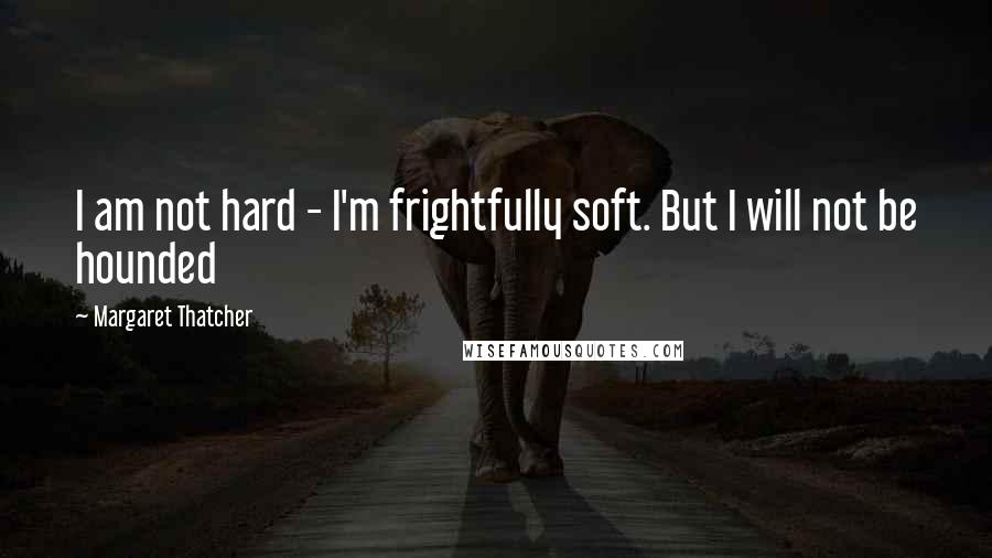 Margaret Thatcher Quotes: I am not hard - I'm frightfully soft. But I will not be hounded