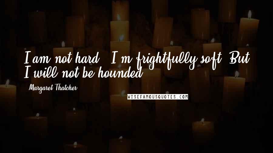 Margaret Thatcher Quotes: I am not hard - I'm frightfully soft. But I will not be hounded