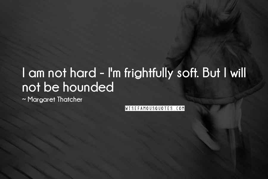 Margaret Thatcher Quotes: I am not hard - I'm frightfully soft. But I will not be hounded