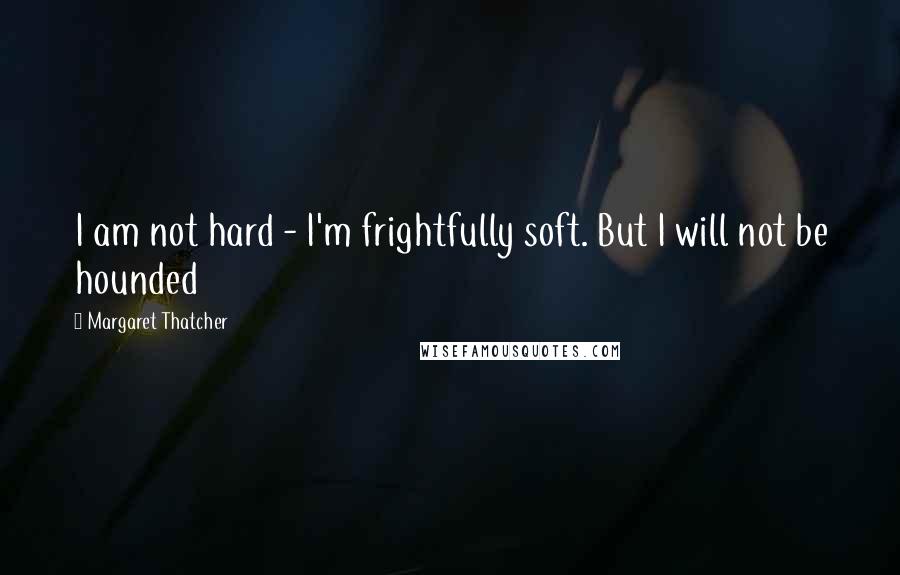 Margaret Thatcher Quotes: I am not hard - I'm frightfully soft. But I will not be hounded