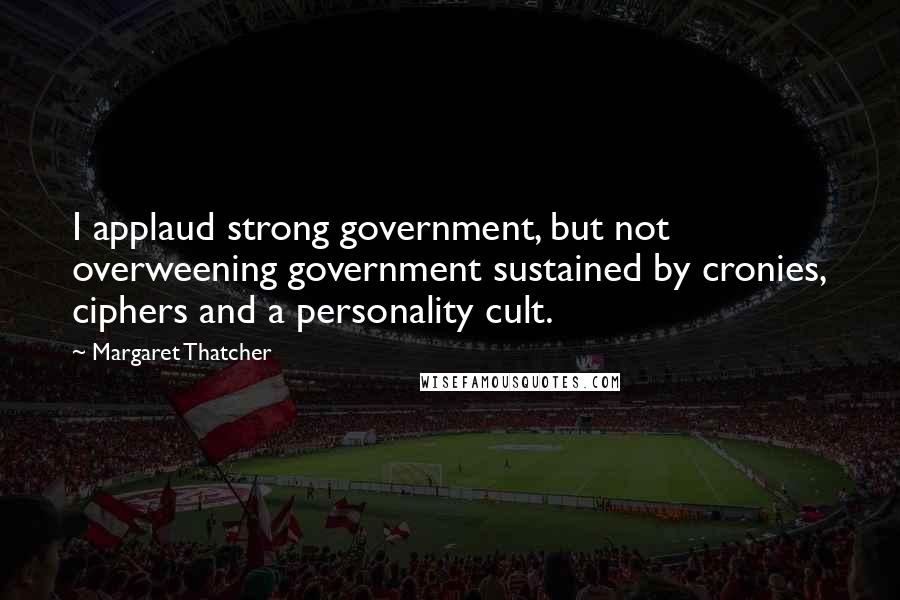 Margaret Thatcher Quotes: I applaud strong government, but not overweening government sustained by cronies, ciphers and a personality cult.
